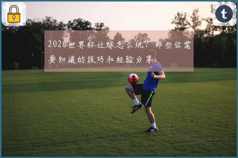 2026世界杯让球怎么玩？那些你需要知道的技巧和经验分享